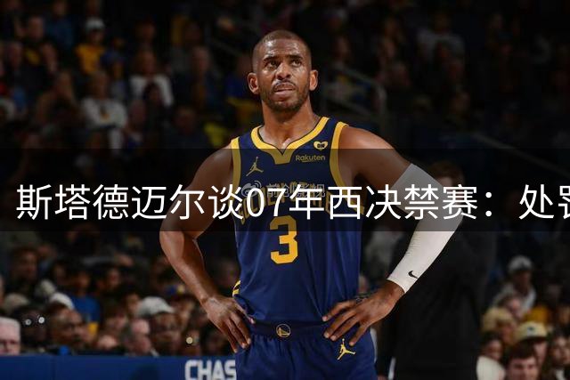 斯塔德迈尔谈07年西决禁赛：处罚过重致太阳错失夺冠良机