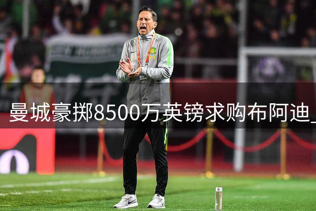 曼城豪掷8500万英镑求购布阿迪 同步洽谈切尔西中场恩佐
