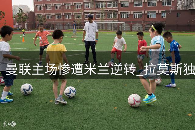 曼联主场惨遭米兰逆转 拉莫斯独造三球闪耀友谊赛